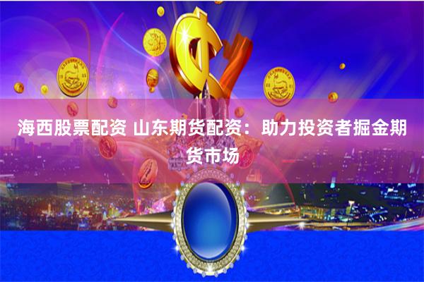 海西股票配资 山东期货配资：助力投资者掘金期货市场