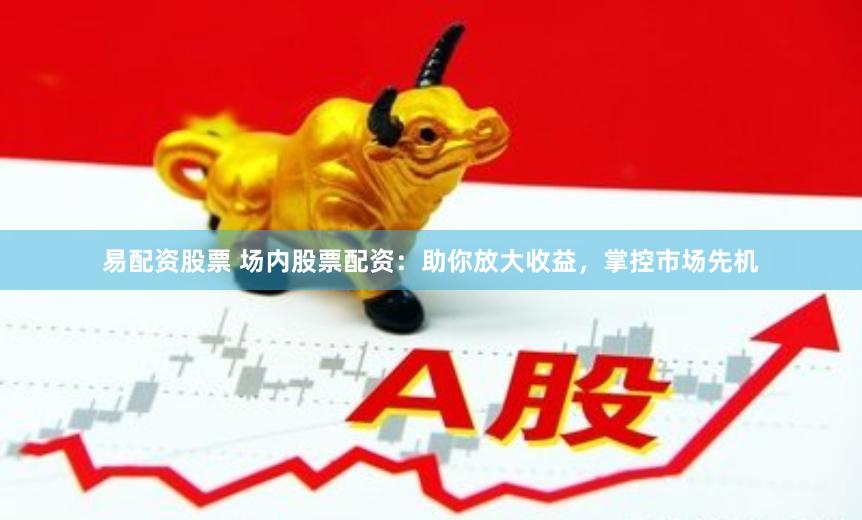 易配资股票 场内股票配资：助你放大收益，掌控市场先机