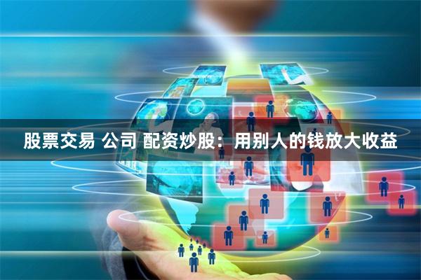 股票交易 公司 配资炒股：用别人的钱放大收益