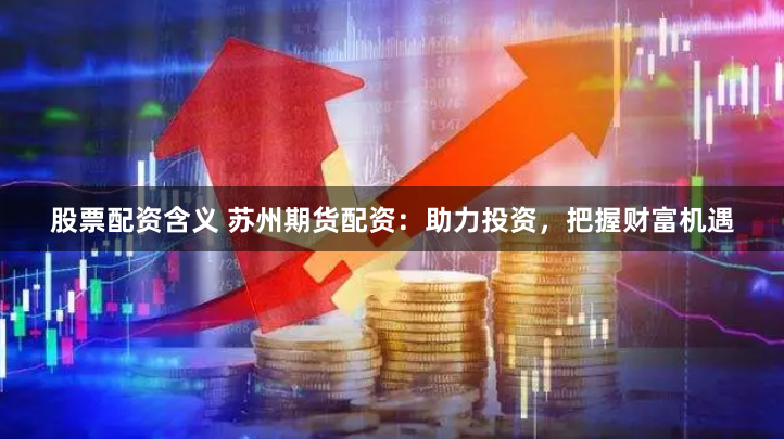 股票配资含义 苏州期货配资：助力投资，把握财富机遇