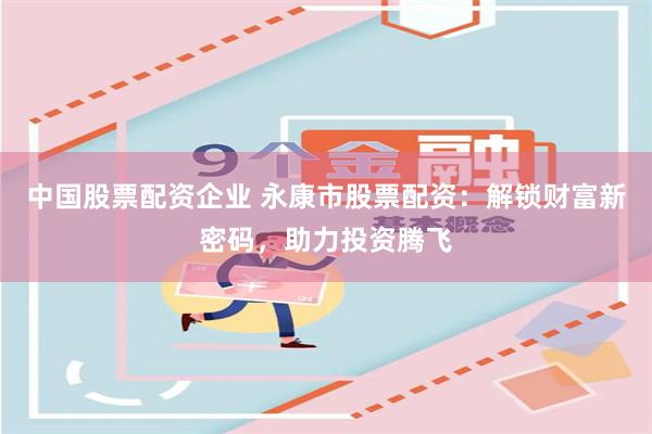 中国股票配资企业 永康市股票配资：解锁财富新密码，助力投资腾飞