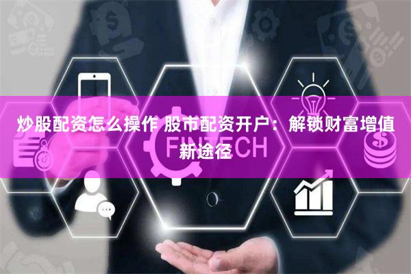 炒股配资怎么操作 股市配资开户：解锁财富增值新途径