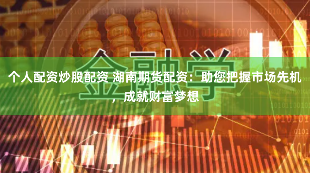 个人配资炒股配资 湖南期货配资：助您把握市场先机，成就财富梦想