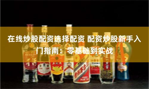 在线炒股配资选择配资 配资炒股新手入门指南：零基础到实战