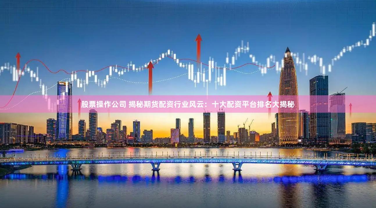 股票操作公司 揭秘期货配资行业风云：十大配资平台排名大揭秘