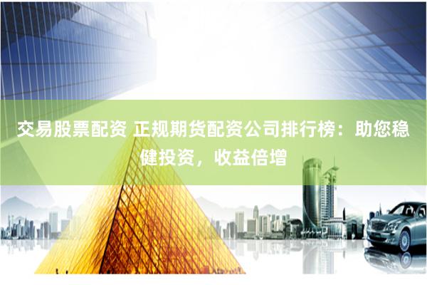 交易股票配资 正规期货配资公司排行榜：助您稳健投资，收益倍增