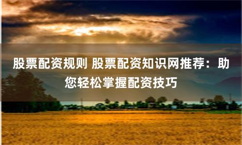 股票配资规则 股票配资知识网推荐:助您轻松掌握配资技巧